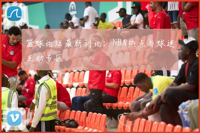 篮球论坛最新讨论：NBA热点与球迷互动专区