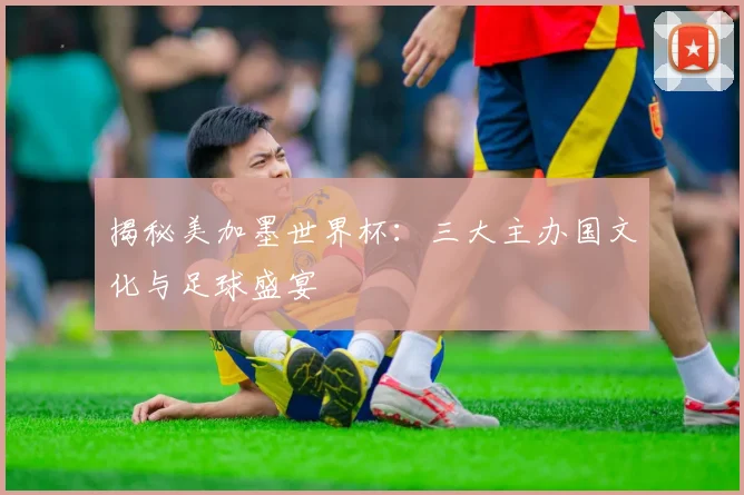 揭秘美加墨世界杯：三大主办国文化与足球盛宴