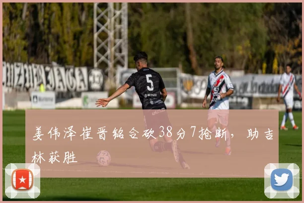 姜伟泽崔晋铭合砍38分7抢断，助吉林获胜
