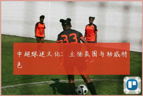 中超球迷文化:主场氛围与助威特色