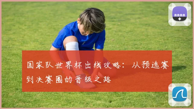 国家队世界杯出线攻略：从预选赛到决赛圈的晋级之路