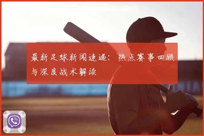 最新足球新闻速递：热点赛事回顾与深度战术解读