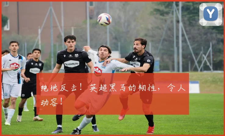 绝地反击！英超黑马的韧性，令人动容！