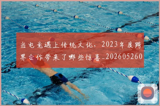 当电竞遇上传统文化，2023年度跨界合作带来了哪些惊喜_20260526074328