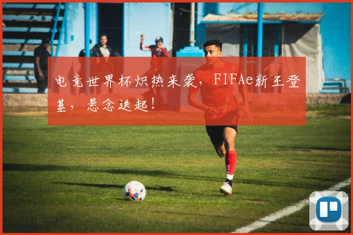 电竞世界杯炽热来袭，FIFAe新王登基，悬念迭起！