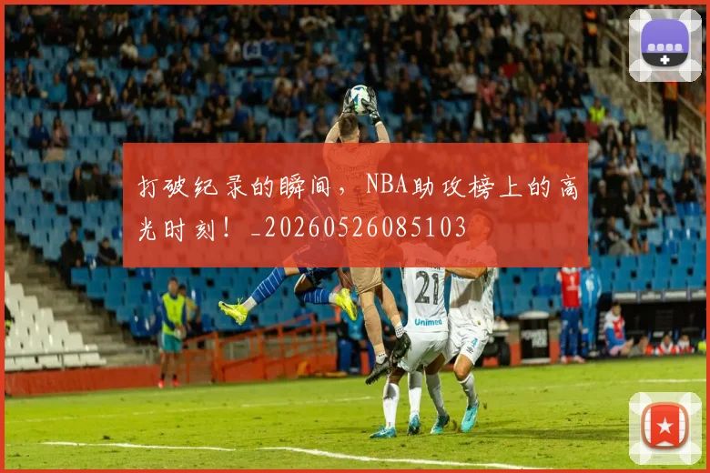 打破纪录的瞬间,NBA助攻榜上的高光时刻!_20260526085103