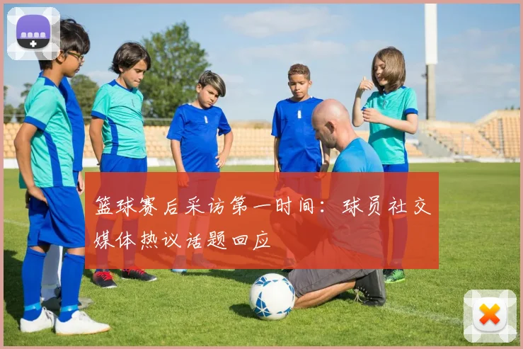 篮球赛后采访第一时间：球员社交媒体热议话题回应