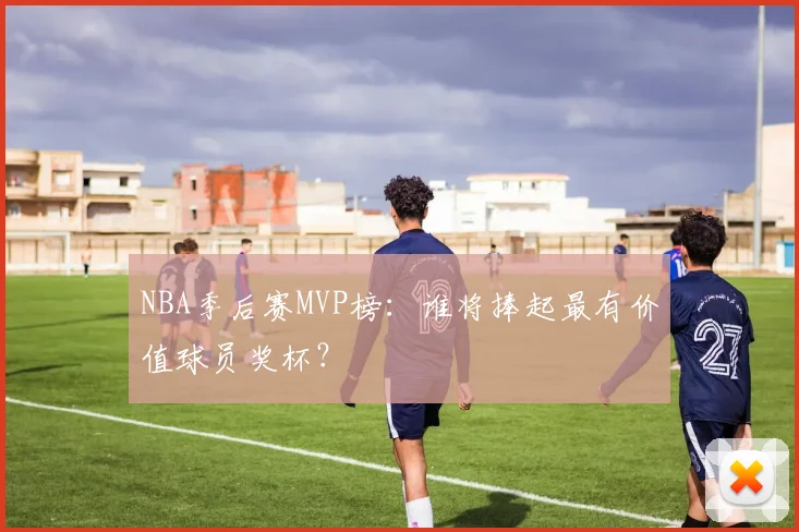 NBA季后赛MVP榜:谁将捧起最有价值球员奖杯?