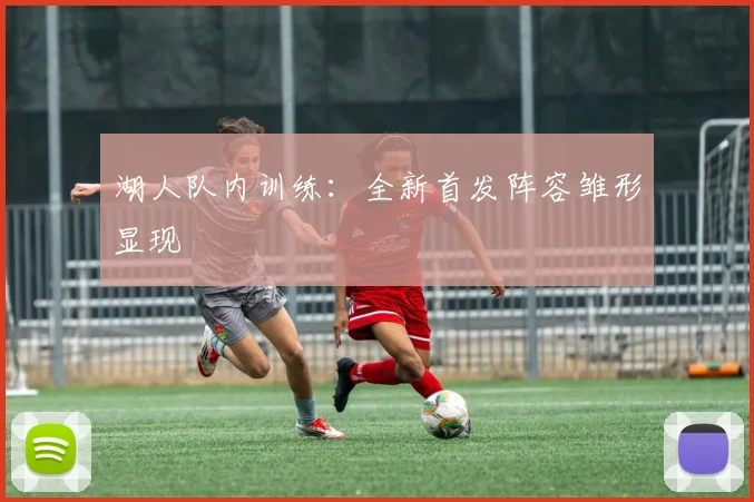 湖人队内训练：全新首发阵容雏形显现