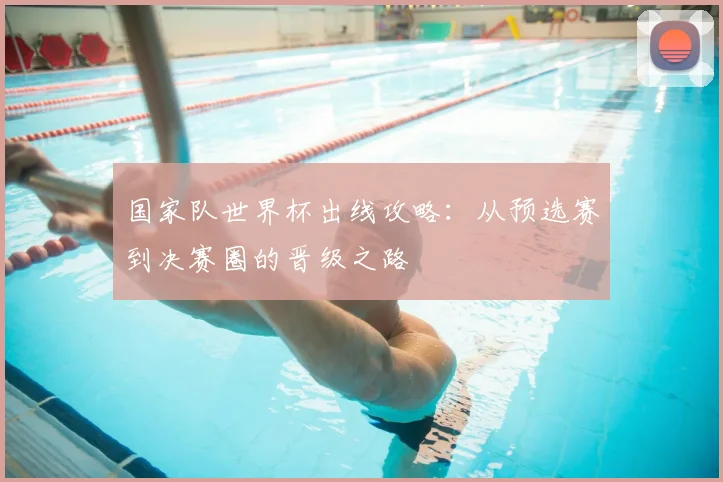 国家队世界杯出线攻略:从预选赛到决赛圈的晋级之路