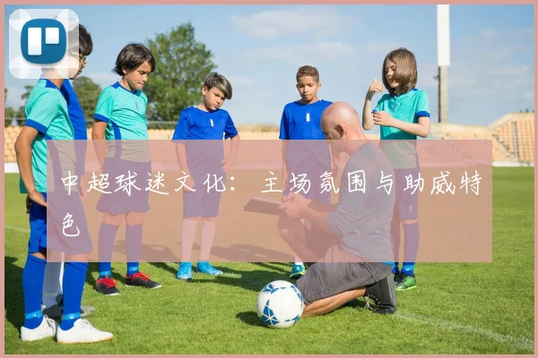 中超球迷文化：主场氛围与助威特色