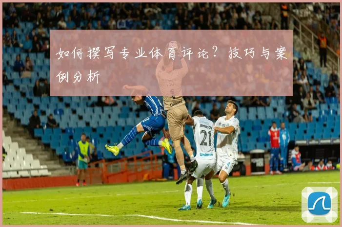 如何撰写专业体育评论？技巧与案例分析