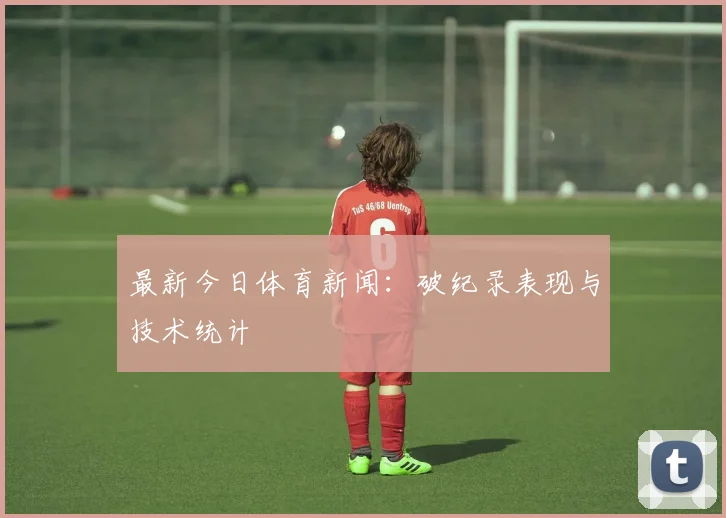 最新今日体育新闻：破纪录表现与技术统计