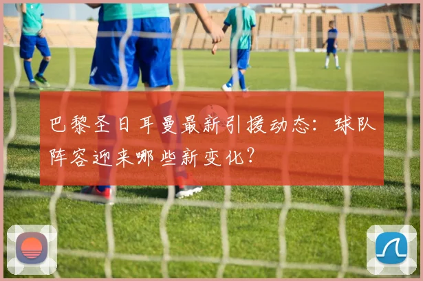 巴黎圣日耳曼最新引援动态:球队阵容迎来哪些新变化?