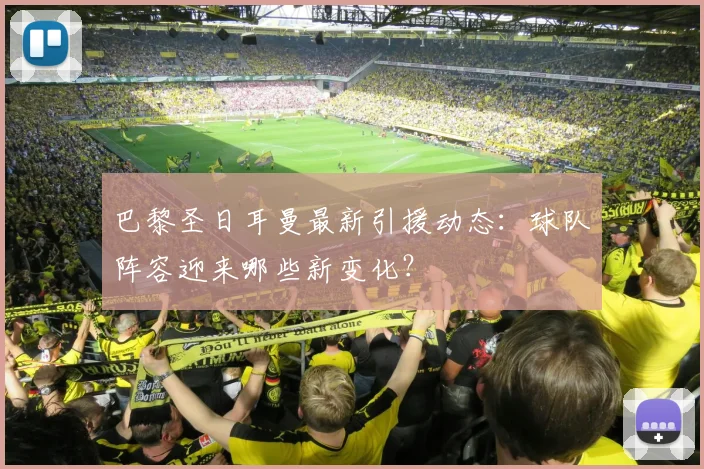巴黎圣日耳曼最新引援动态：球队阵容迎来哪些新变化？