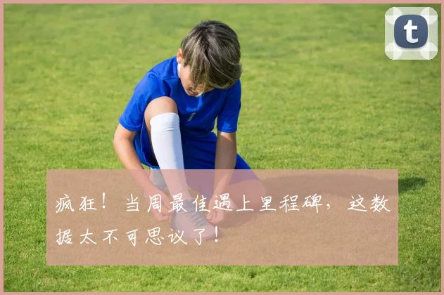 疯狂！当周最佳遇上里程碑，这数据太不可思议了！