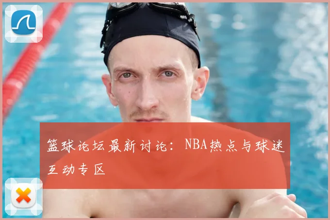 篮球论坛最新讨论：NBA热点与球迷互动专区