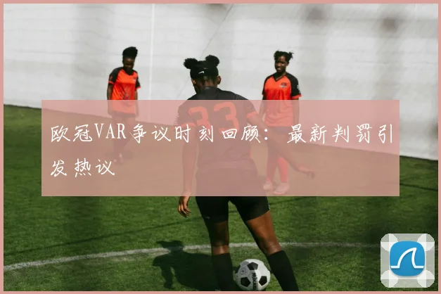 欧冠VAR争议时刻回顾:最新判罚引发热议