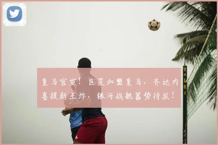 皇马官宣!巨星加盟皇马,齐达内喜提新王炸,银河战舰蓄势待发!