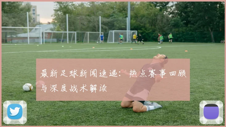 最新足球新闻速递：热点赛事回顾与深度战术解读